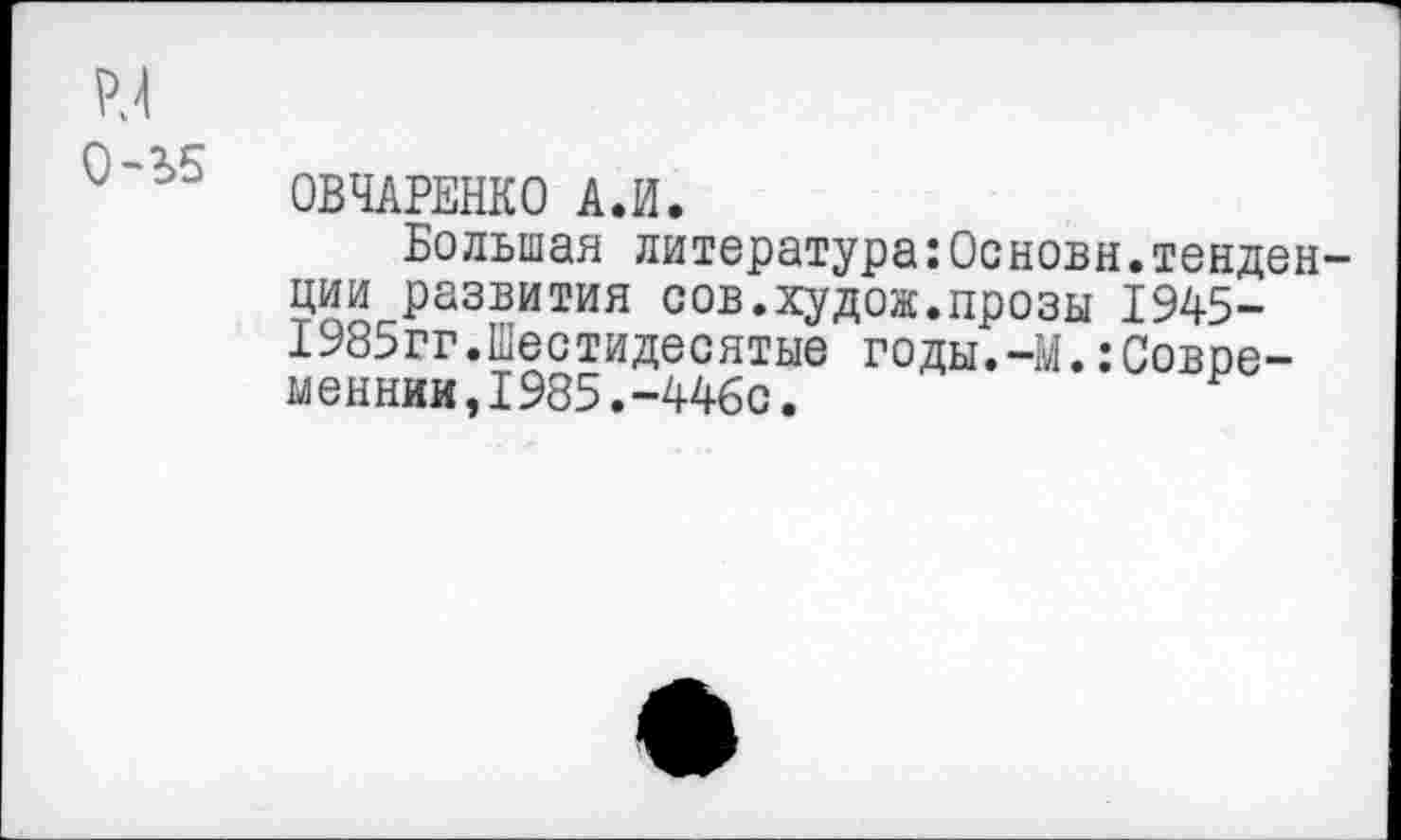 ﻿ОВЧАРЕНКО А.И.
Большая литература:Основн.тенден ции развития сов.худож.прозы 1945-1985гг.Шестидесятые годы.-М.:Современник, 1985.-446с.